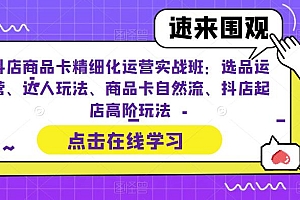 抖店商品卡精细化运营实战班:选品运营、达人玩法、商品卡自然流、抖店起店高阶玩法